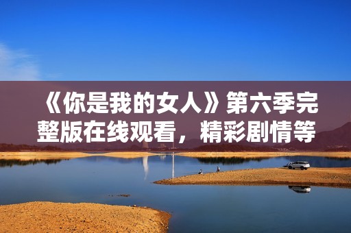 《你是我的女人》第六季完整版在线观看，精彩剧情等你来揭晓