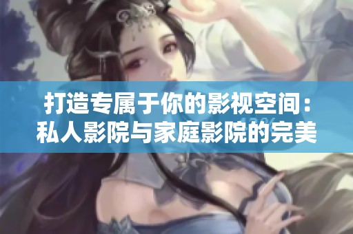 打造专属于你的影视空间：私人影院与家庭影院的完美选择