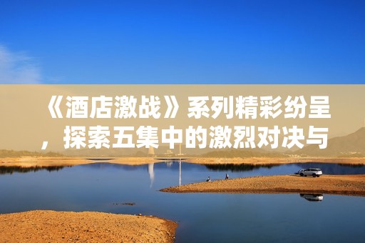 《酒店激战》系列精彩纷呈，探索五集中的激烈对决与情感纠葛