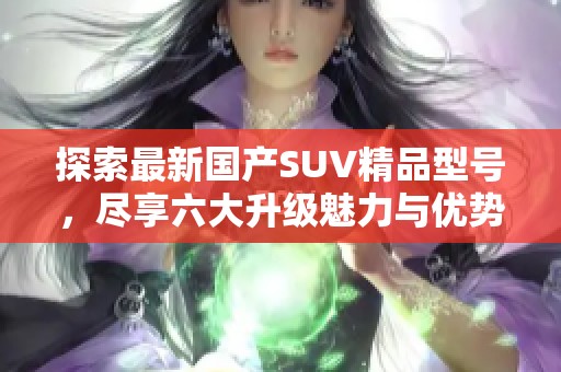 探索最新国产SUV精品型号，尽享六大升级魅力与优势