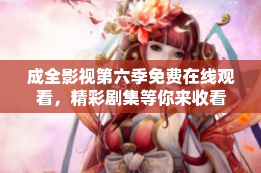 成全影视第六季免费在线观看，精彩剧集等你来收看