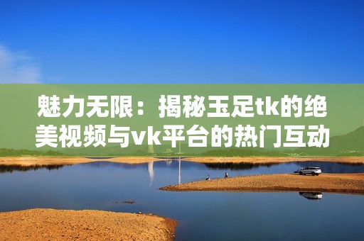 魅力无限：揭秘玉足tk的绝美视频与vk平台的热门互动