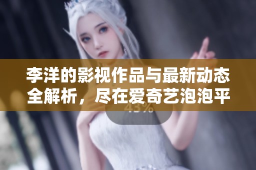 李洋的影视作品与最新动态全解析，尽在爱奇艺泡泡平台