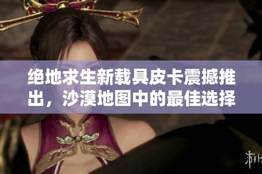 绝地求生新载具皮卡震撼推出，沙漠地图中的最佳选择已经来临