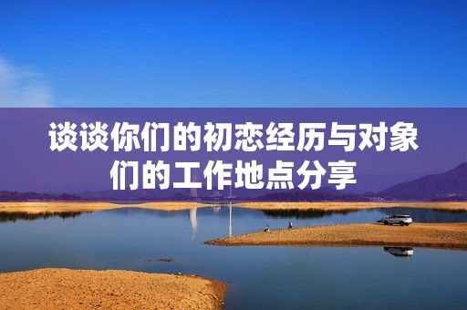 谈谈你们的初恋经历与对象们的工作地点分享
