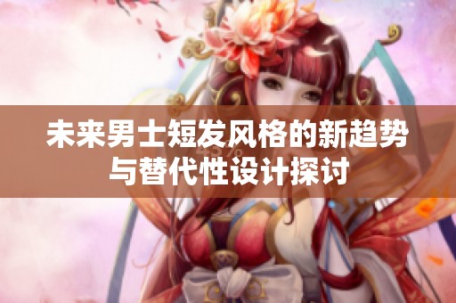 未来男士短发风格的新趋势与替代性设计探讨