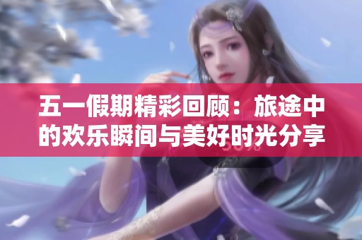 五一假期精彩回顾：旅途中的欢乐瞬间与美好时光分享