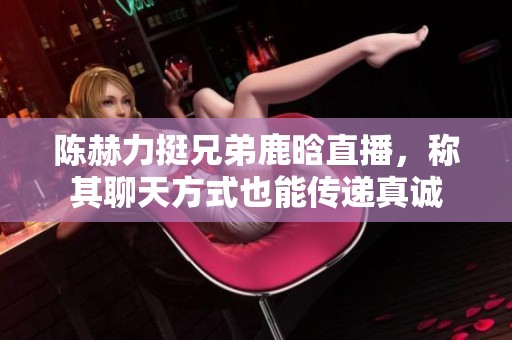 陈赫力挺兄弟鹿晗直播，称其聊天方式也能传递真诚