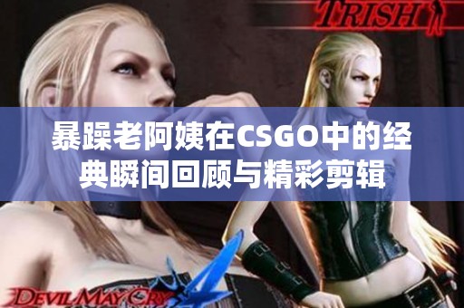 暴躁老阿姨在CSGO中的经典瞬间回顾与精彩剪辑