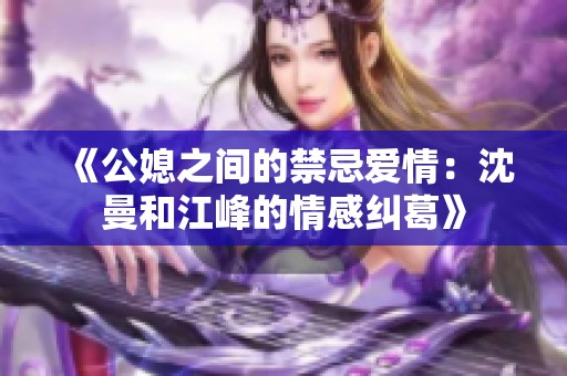 《公媳之间的禁忌爱情：沈曼和江峰的情感纠葛》