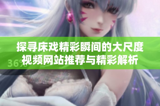 探寻床戏精彩瞬间的大尺度视频网站推荐与精彩解析