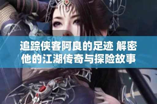 追踪侠客阿良的足迹 解密他的江湖传奇与探险故事