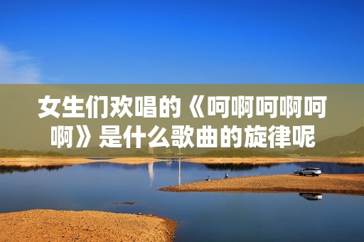 女生们欢唱的《呵啊呵啊呵啊》是什么歌曲的旋律呢