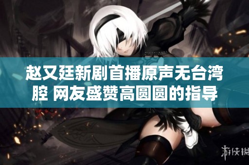 赵又廷新剧首播原声无台湾腔 网友盛赞高圆圆的指导能力