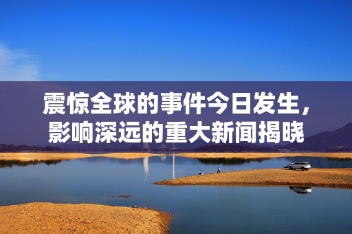 震惊全球的事件今日发生，影响深远的重大新闻揭晓