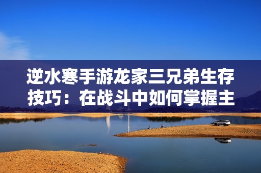 逆水寒手游龙家三兄弟生存技巧：在战斗中如何掌握主导地位