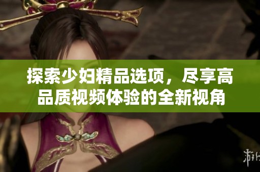 探索少妇精品选项，尽享高品质视频体验的全新视角