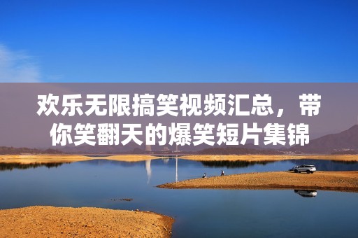 欢乐无限搞笑视频汇总，带你笑翻天的爆笑短片集锦