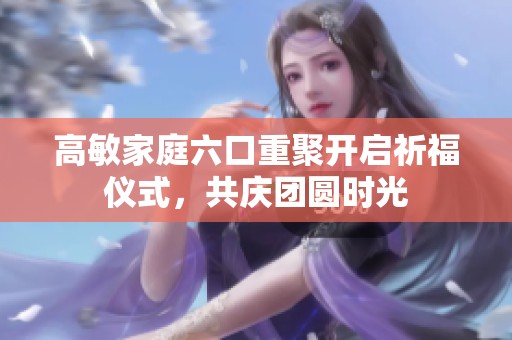 高敏家庭六口重聚开启祈福仪式，共庆团圆时光