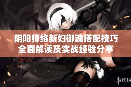 阴阳师络新妇御魂搭配技巧全面解读及实战经验分享