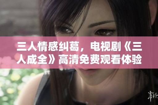 三人情感纠葛，电视剧《三人成全》高清免费观看体验分享