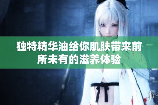 独特精华油给你肌肤带来前所未有的滋养体验