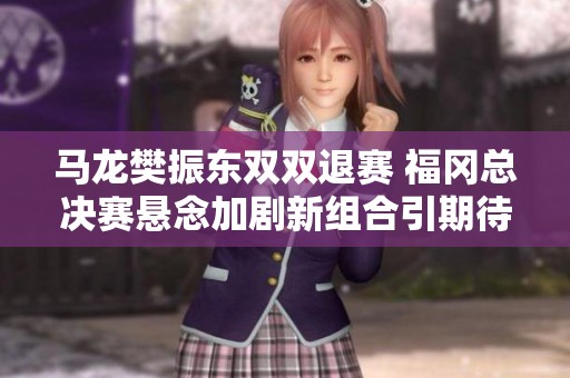 马龙樊振东双双退赛 福冈总决赛悬念加剧新组合引期待