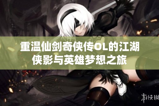 重温仙剑奇侠传OL的江湖侠影与英雄梦想之旅