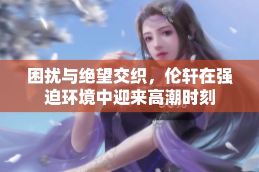 困扰与绝望交织，伦轩在强迫环境中迎来高潮时刻