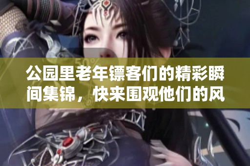 公园里老年镖客们的精彩瞬间集锦，快来围观他们的风采吧！