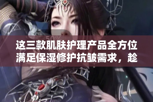 这三款肌肤护理产品全方位满足保湿修护抗皱需求，趁优惠抢购吧