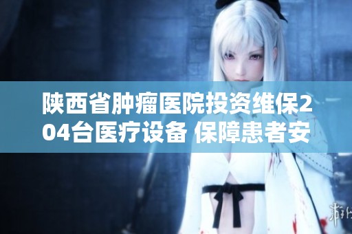 陕西省肿瘤医院投资维保204台医疗设备 保障患者安全与健康
