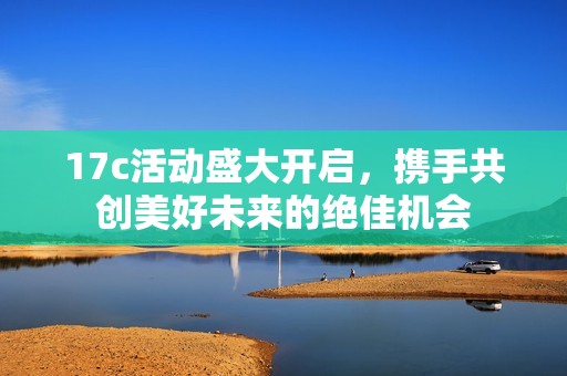 17c活动盛大开启，携手共创美好未来的绝佳机会