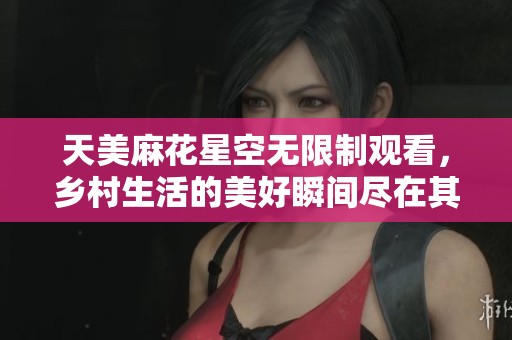 天美麻花星空无限制观看，乡村生活的美好瞬间尽在其中