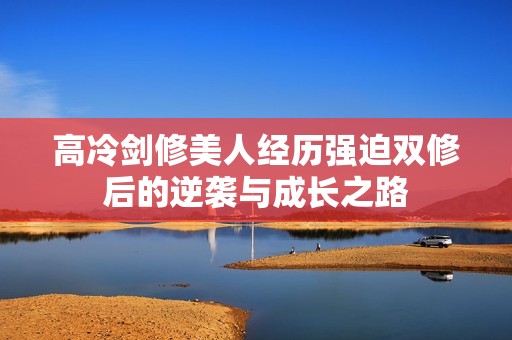 高冷剑修美人经历强迫双修后的逆袭与成长之路