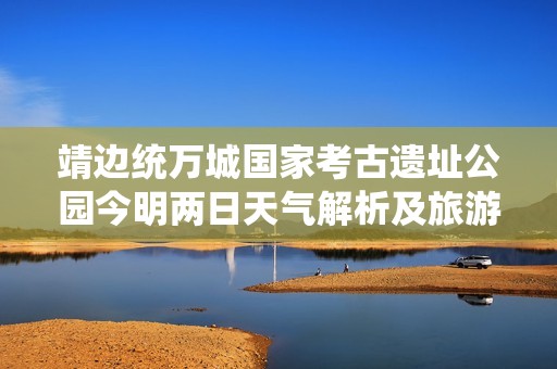 靖边统万城国家考古遗址公园今明两日天气解析及旅游推荐指数