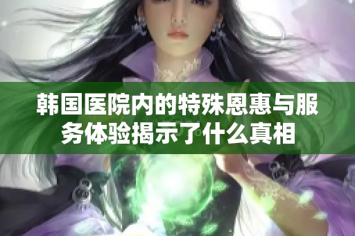 韩国医院内的特殊恩惠与服务体验揭示了什么真相