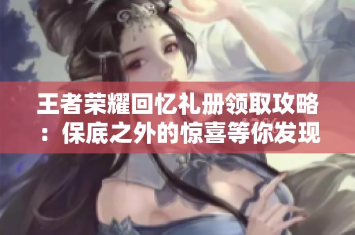 王者荣耀回忆礼册领取攻略：保底之外的惊喜等你发现