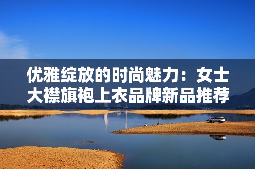 优雅绽放的时尚魅力：女士大襟旗袍上衣品牌新品推荐