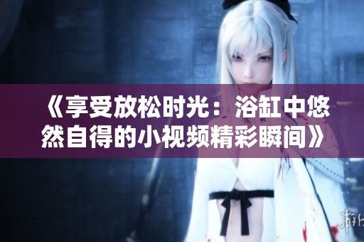 《享受放松时光：浴缸中悠然自得的小视频精彩瞬间》