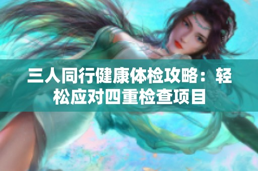 三人同行健康体检攻略：轻松应对四重检查项目