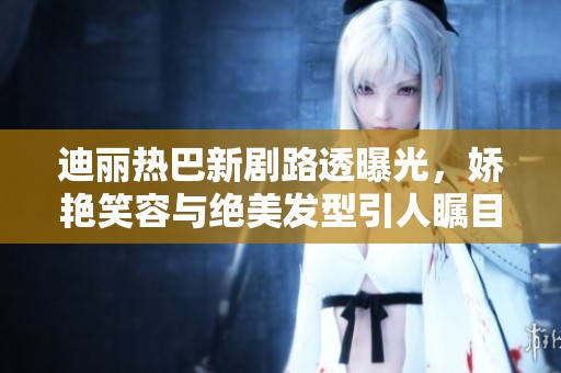 迪丽热巴新剧路透曝光，娇艳笑容与绝美发型引人瞩目