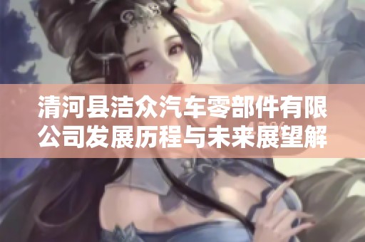 清河县洁众汽车零部件有限公司发展历程与未来展望解析
