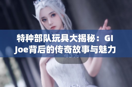 特种部队玩具大揭秘：GI Joe背后的传奇故事与魅力