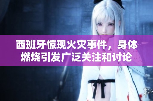 西班牙惊现火灾事件，身体燃烧引发广泛关注和讨论