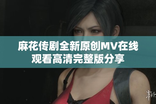 麻花传剧全新原创MV在线观看高清完整版分享