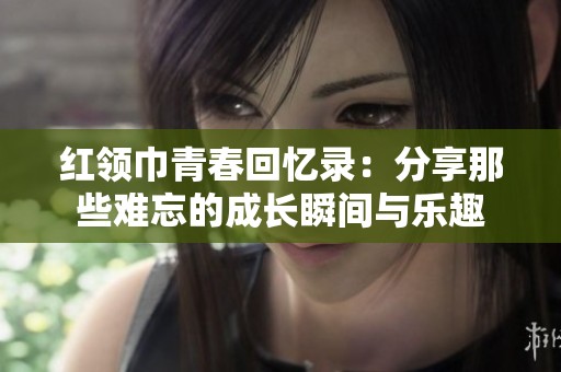 红领巾青春回忆录：分享那些难忘的成长瞬间与乐趣