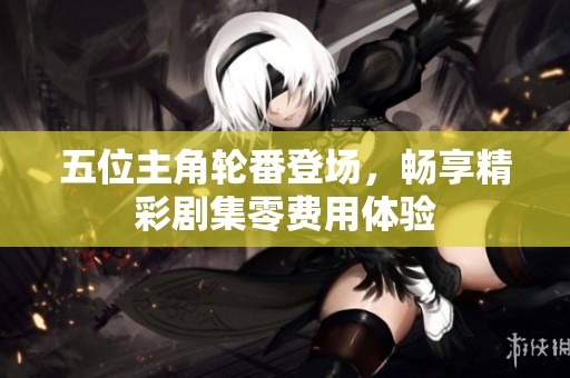 五位主角轮番登场，畅享精彩剧集零费用体验