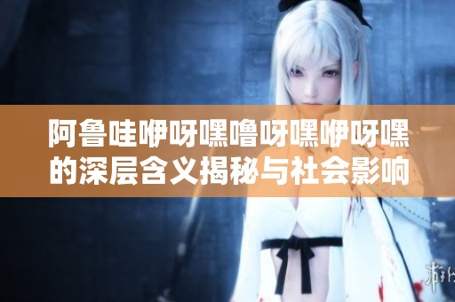 阿鲁哇咿呀嘿噜呀嘿咿呀嘿的深层含义揭秘与社会影响探讨