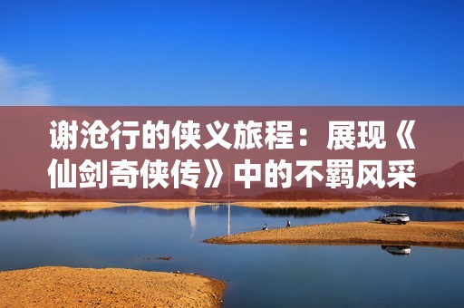 谢沧行的侠义旅程：展现《仙剑奇侠传》中的不羁风采与传奇人生